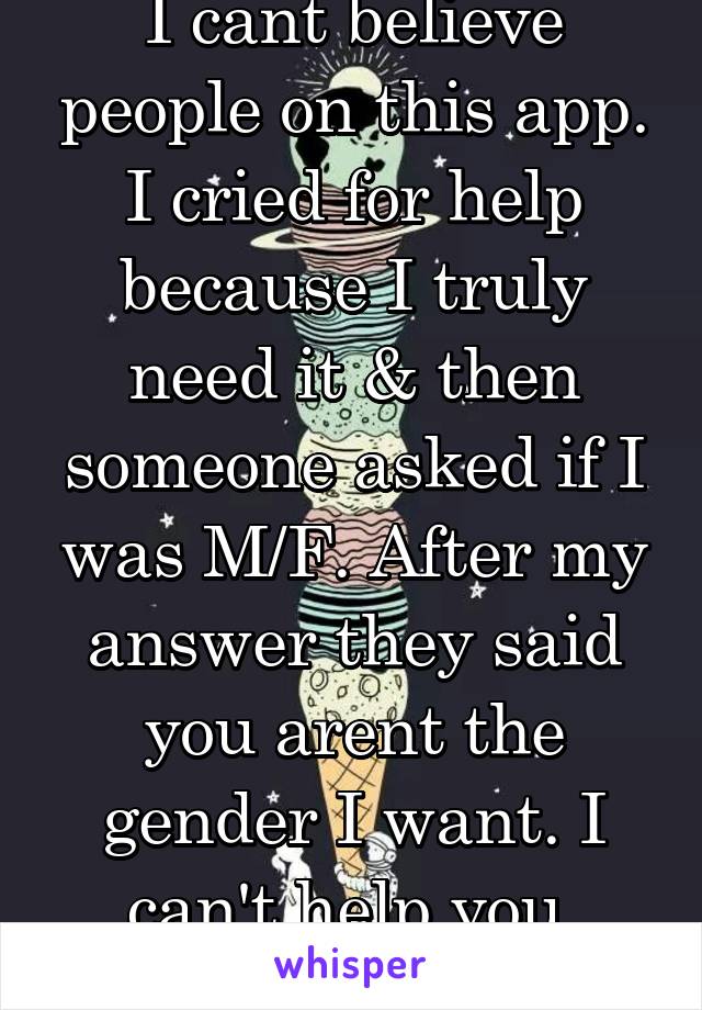 I cant believe people on this app. I cried for help because I truly need it & then someone asked if I was M/F. After my answer they said you arent the gender I want. I can't help you. Bullshit.