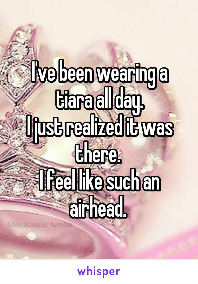 I've been wearing a tiara all day.
I just realized it was there. 
I feel like such an airhead. 