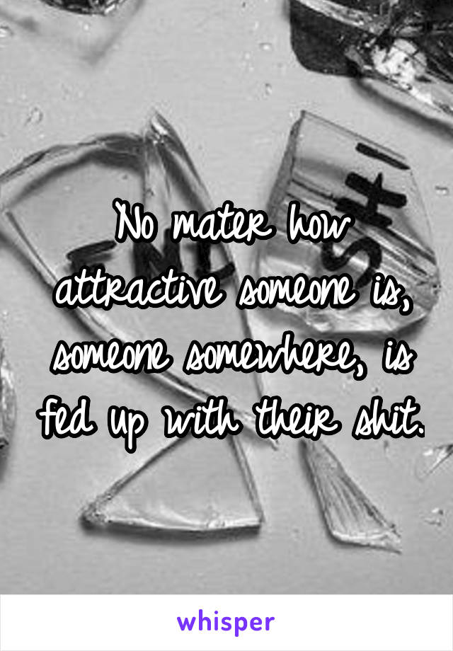 No mater how attractive someone is, someone somewhere, is fed up with their shit.