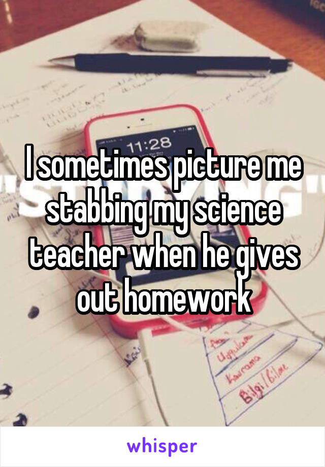 I sometimes picture me stabbing my science teacher when he gives out homework