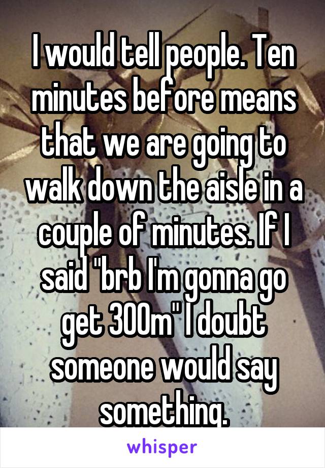 I would tell people. Ten minutes before means that we are going to walk down the aisle in a couple of minutes. If I said "brb I'm gonna go get 300m" I doubt someone would say something.