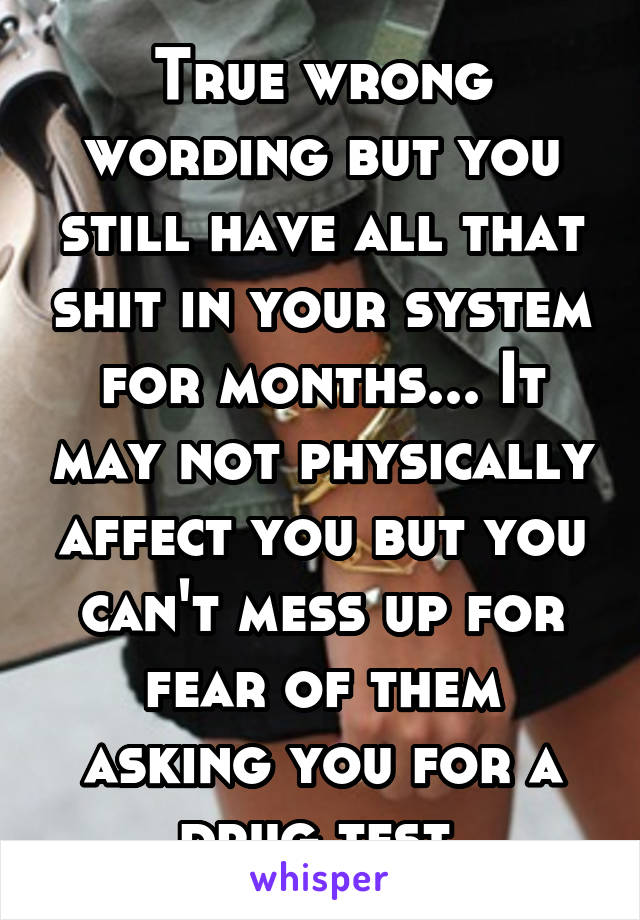 True wrong wording but you still have all that shit in your system for months... It may not physically affect you but you can't mess up for fear of them asking you for a drug test 