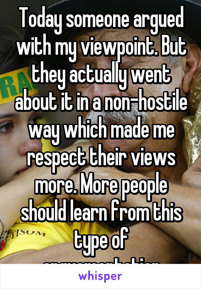 Today someone argued with my viewpoint. But they actually went about it in a non-hostile way which made me respect their views more. More people should learn from this type of arguementation