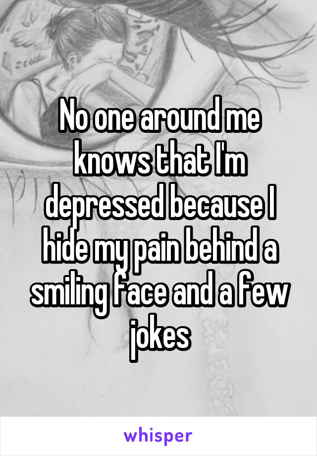 No one around me knows that I'm depressed because I hide my pain behind a smiling face and a few jokes