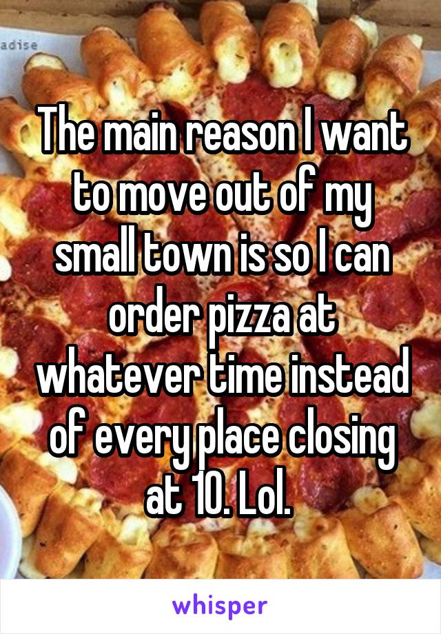 The main reason I want to move out of my small town is so I can order pizza at whatever time instead of every place closing at 10. Lol. 