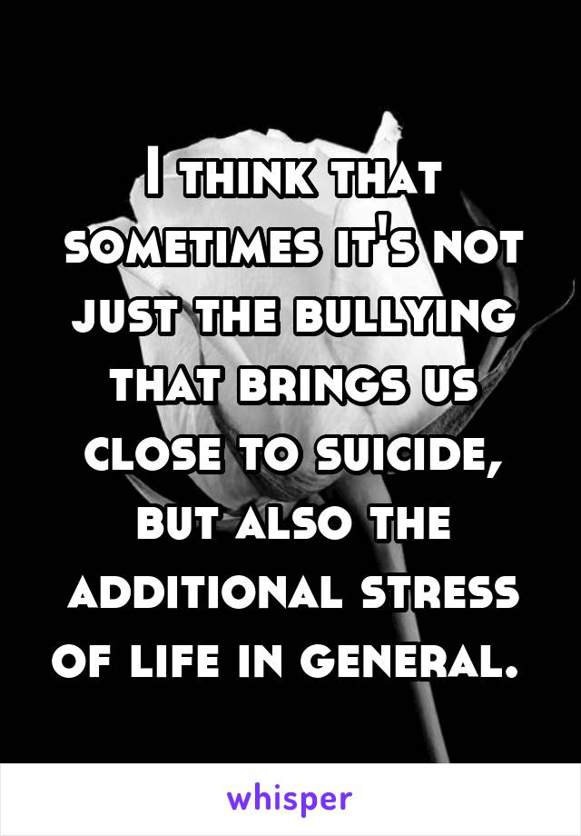 I think that sometimes it's not just the bullying that brings us close to suicide, but also the additional stress of life in general. 