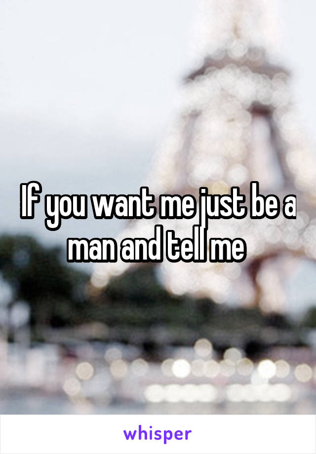 If you want me just be a man and tell me 