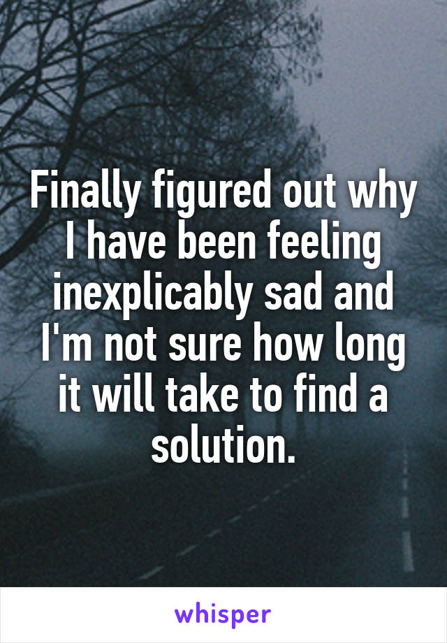 Finally figured out why I have been feeling inexplicably sad and I'm not sure how long it will take to find a solution.