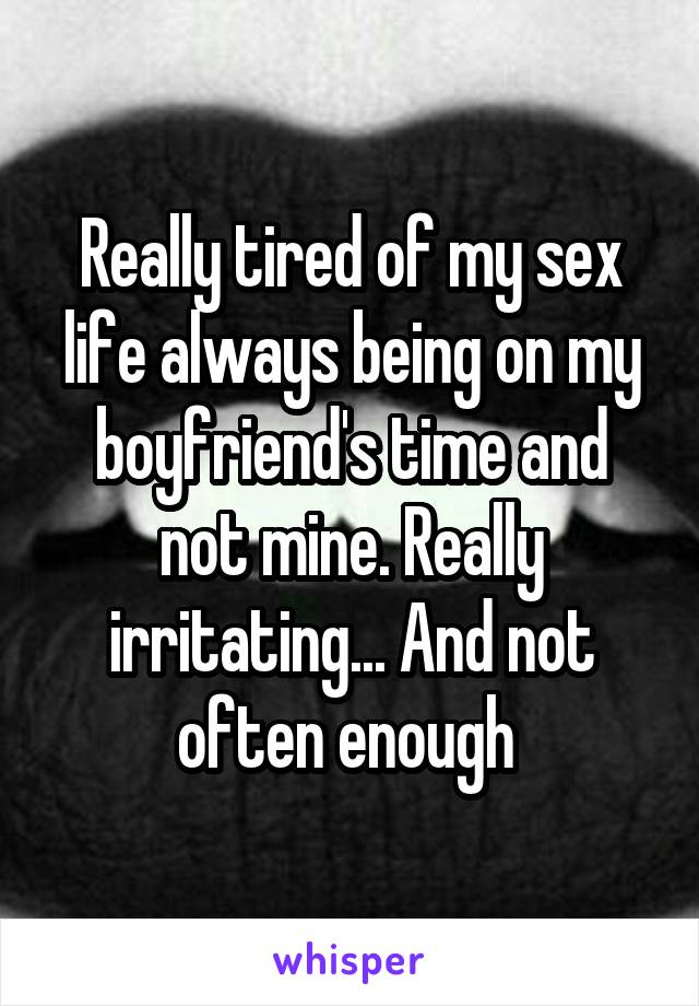 Really tired of my sex life always being on my boyfriend's time and not mine. Really irritating... And not often enough 