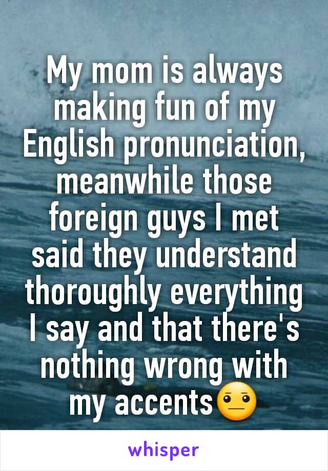 My mom is always making fun of my English pronunciation, meanwhile those foreign guys I met said they understand thoroughly everything I say and that there's nothing wrong with my accents😐