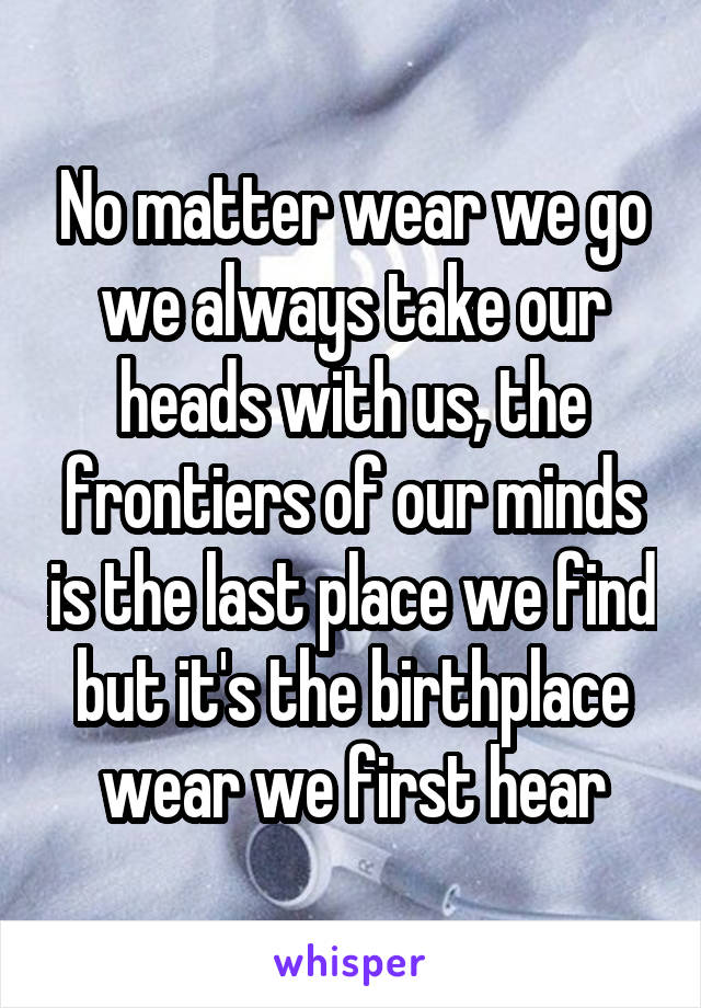 No matter wear we go we always take our heads with us, the frontiers of our minds is the last place we find but it's the birthplace wear we first hear