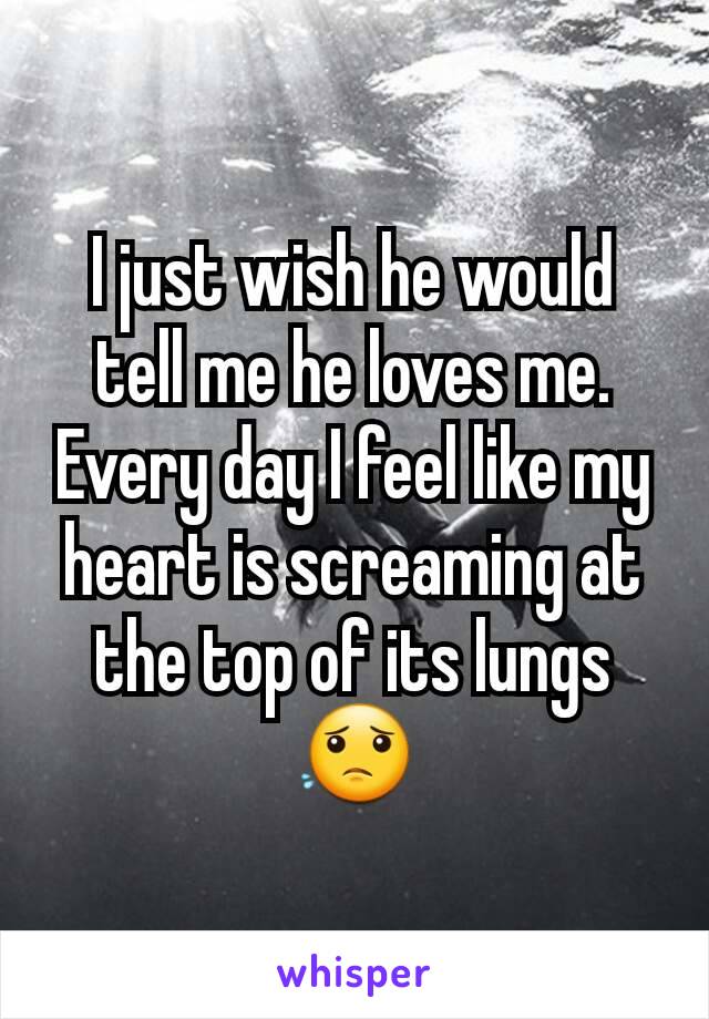 I just wish he would tell me he loves me. Every day I feel like my heart is screaming at the top of its lungs😟