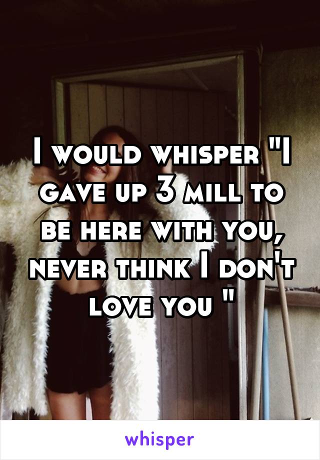 I would whisper "I gave up 3 mill to be here with you, never think I don't love you "