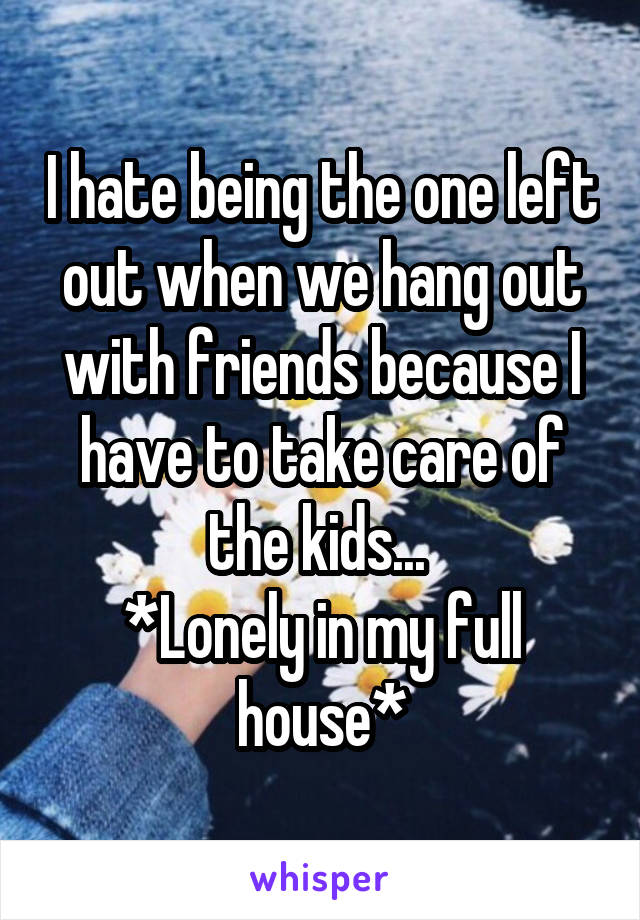 I hate being the one left out when we hang out with friends because I have to take care of the kids... 
*Lonely in my full house*