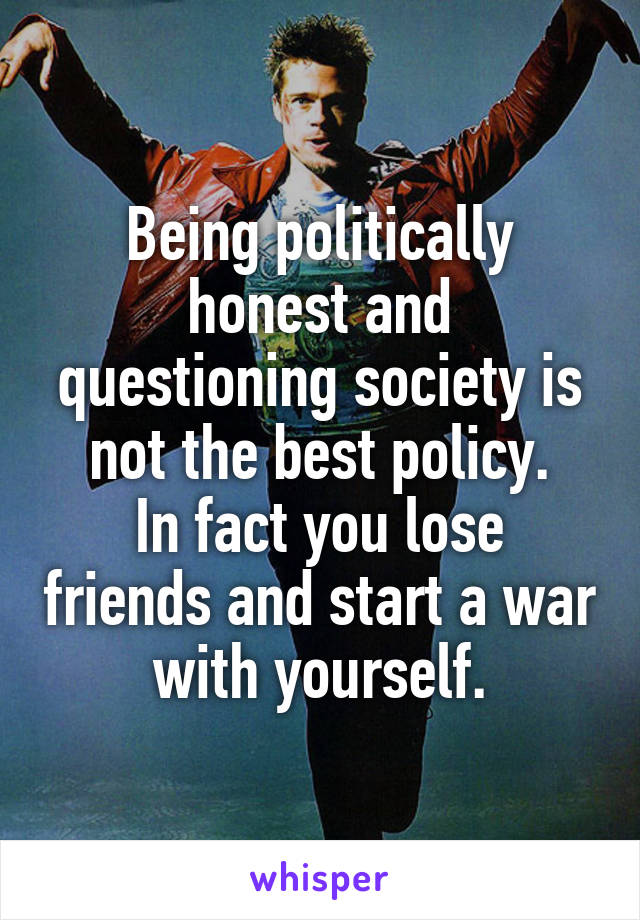 Being politically honest and questioning society is not the best policy.
In fact you lose friends and start a war with yourself.