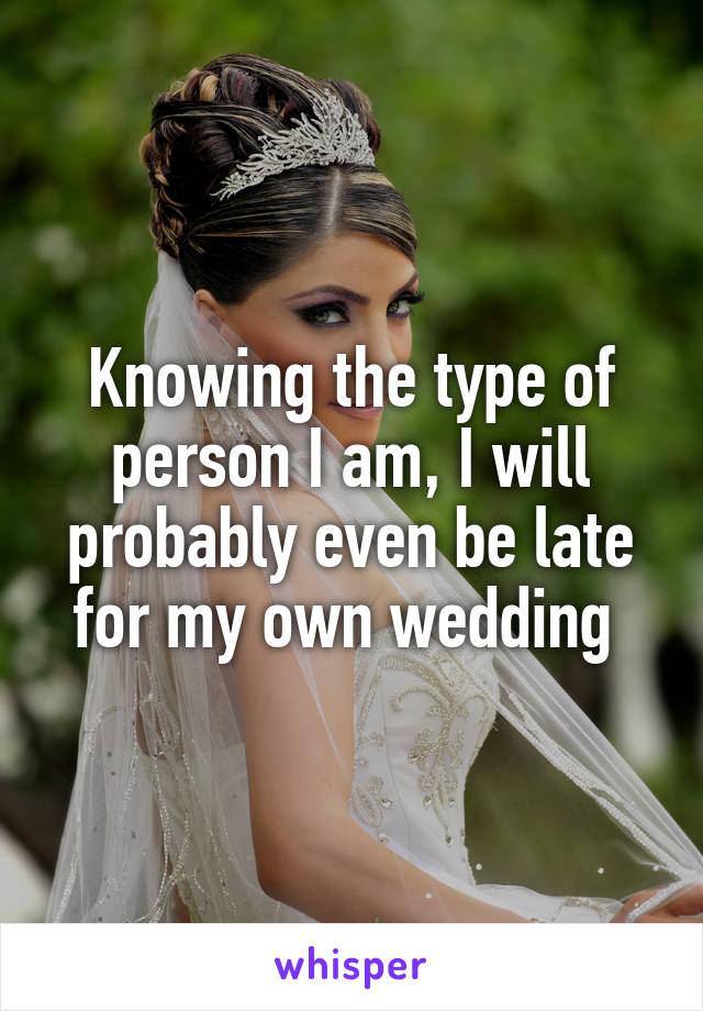 Knowing the type of person I am, I will probably even be late for my own wedding 