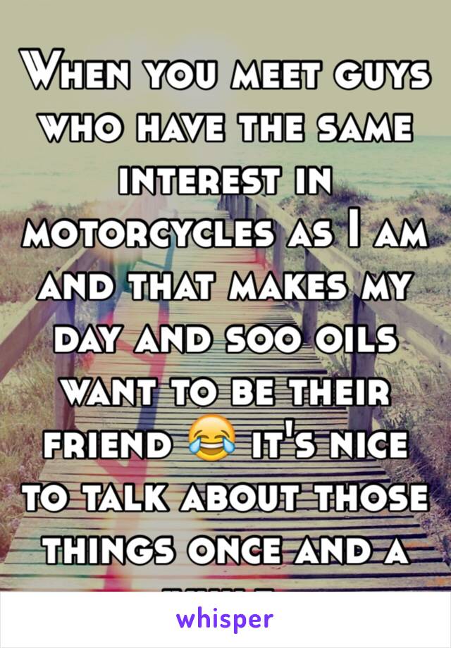 When you meet guys who have the same interest in motorcycles as I am and that makes my day and soo oils want to be their friend 😂 it's nice to talk about those things once and a while. 