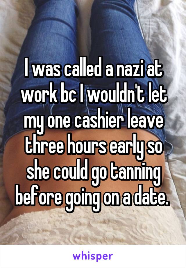 I was called a nazi at work bc I wouldn't let my one cashier leave three hours early so she could go tanning before going on a date. 