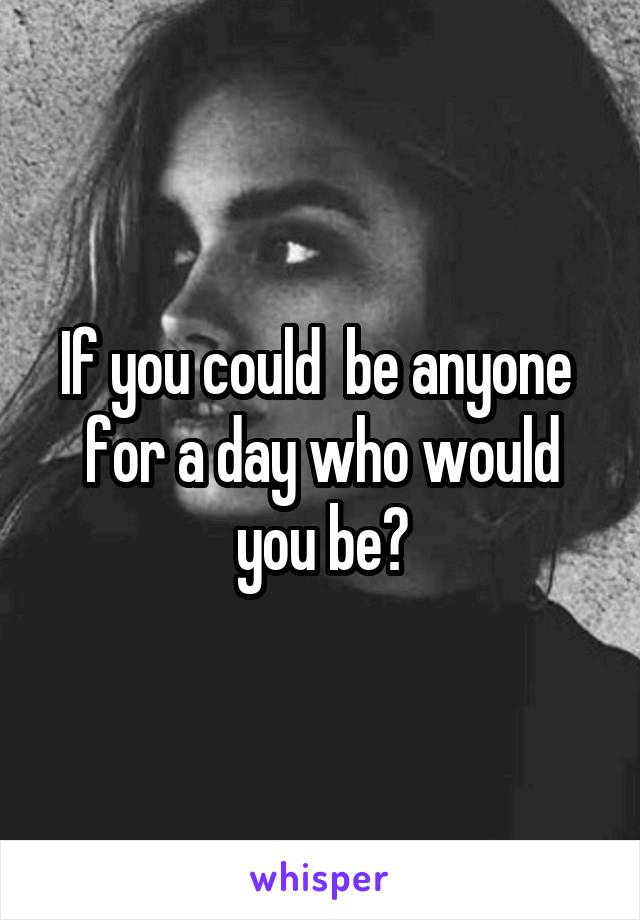 If you could  be anyone  for a day who would you be?