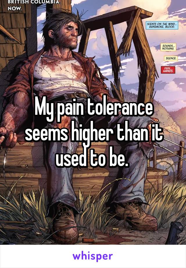 My pain tolerance seems higher than it used to be. 