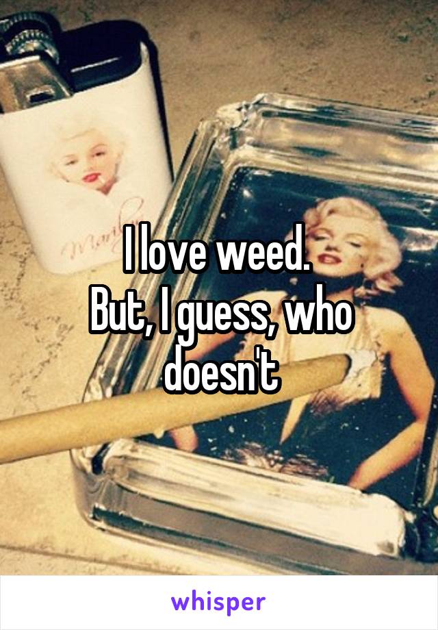 I love weed. 
But, I guess, who doesn't