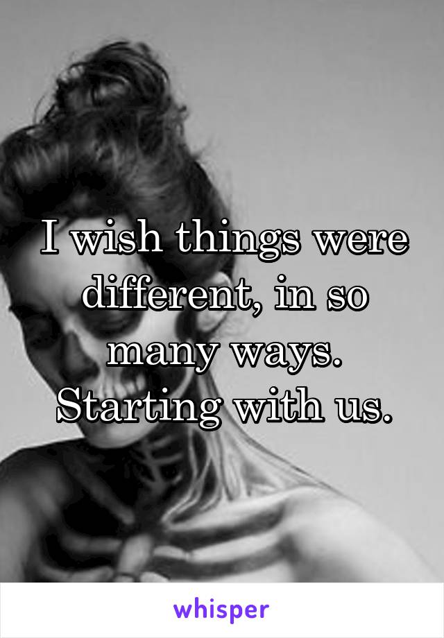 I wish things were different, in so many ways. Starting with us.