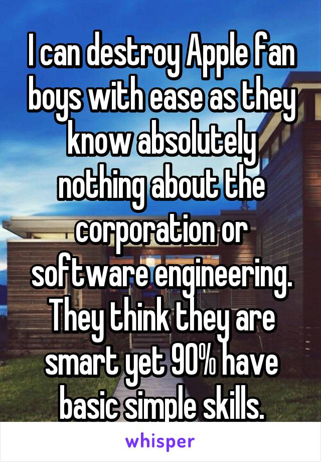 I can destroy Apple fan boys with ease as they know absolutely nothing about the corporation or software engineering. They think they are smart yet 90% have basic simple skills.