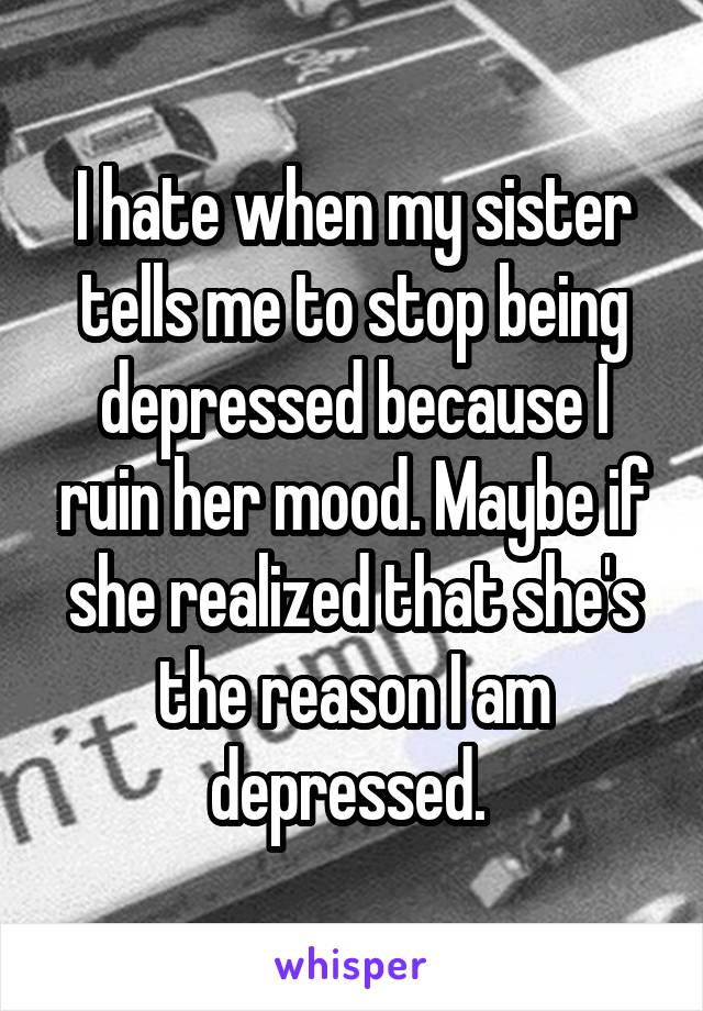 I hate when my sister tells me to stop being depressed because I ruin her mood. Maybe if she realized that she's the reason I am depressed. 