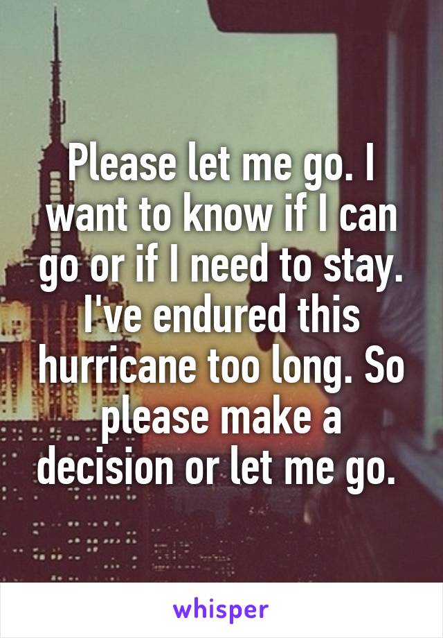 Please let me go. I want to know if I can go or if I need to stay. I've endured this hurricane too long. So please make a decision or let me go. 