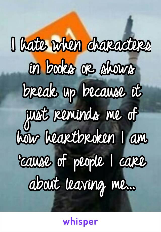 I hate when characters in books or shows break up because it just reminds me of how heartbroken I am 'cause of people I care about leaving me...