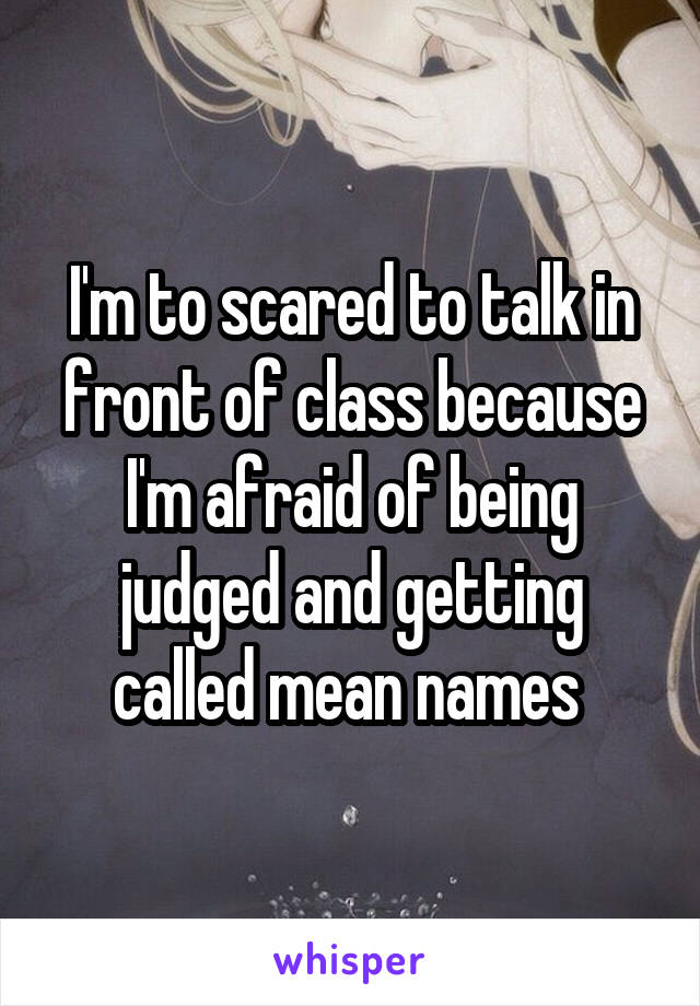 I'm to scared to talk in front of class because I'm afraid of being judged and getting called mean names 