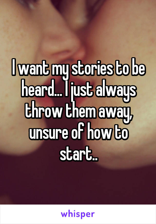 I want my stories to be heard... I just always throw them away, unsure of how to start..