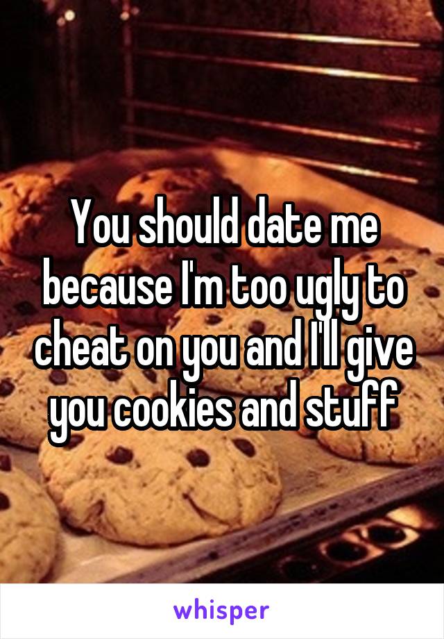 You should date me because I'm too ugly to cheat on you and I'll give you cookies and stuff