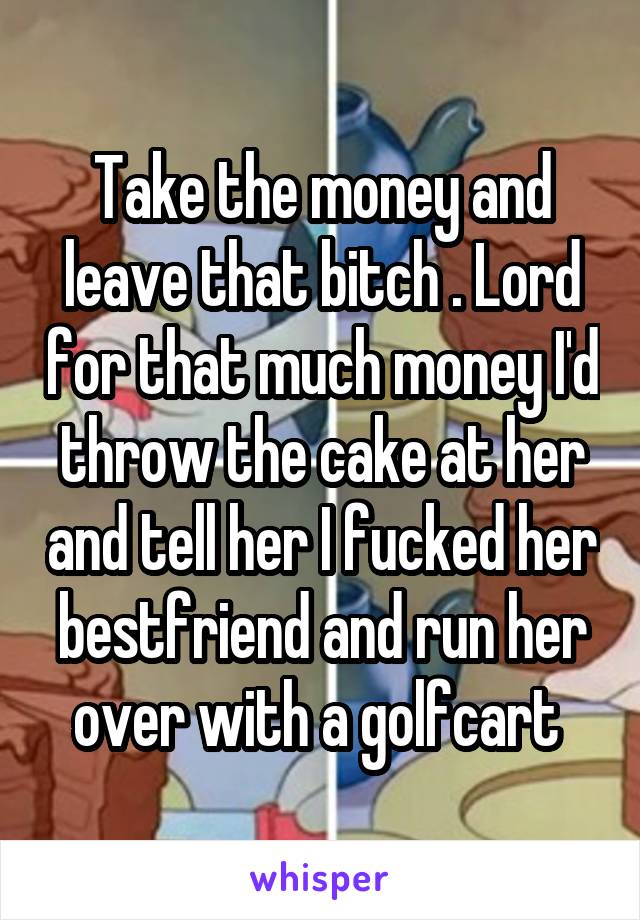 Take the money and leave that bitch . Lord for that much money I'd throw the cake at her and tell her I fucked her bestfriend and run her over with a golfcart 