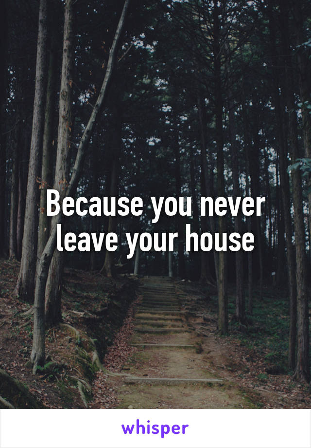 Because you never leave your house