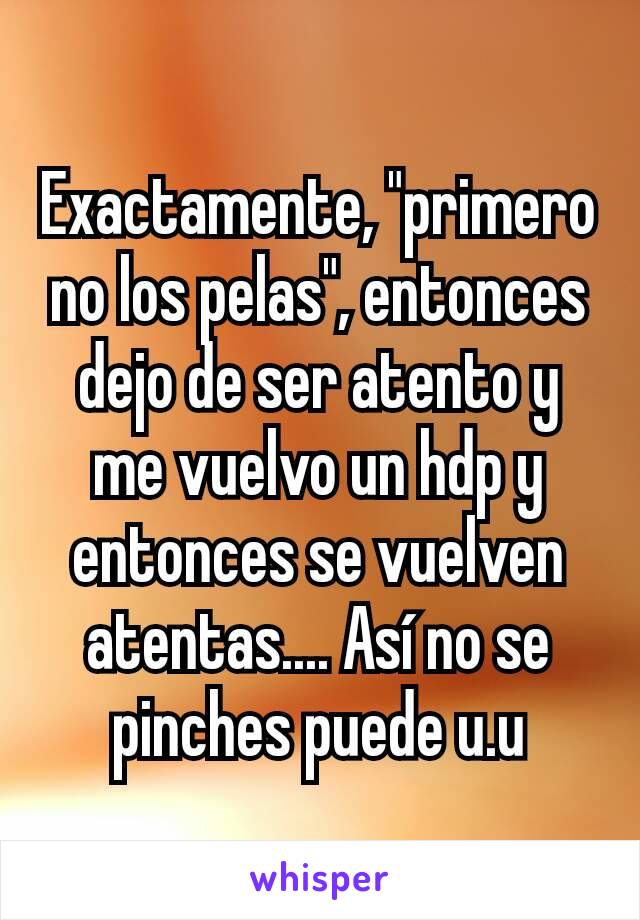 Exactamente, "primero no los pelas", entonces dejo de ser atento y me vuelvo un hdp y entonces se vuelven atentas.... Así no se pinches puede u.u