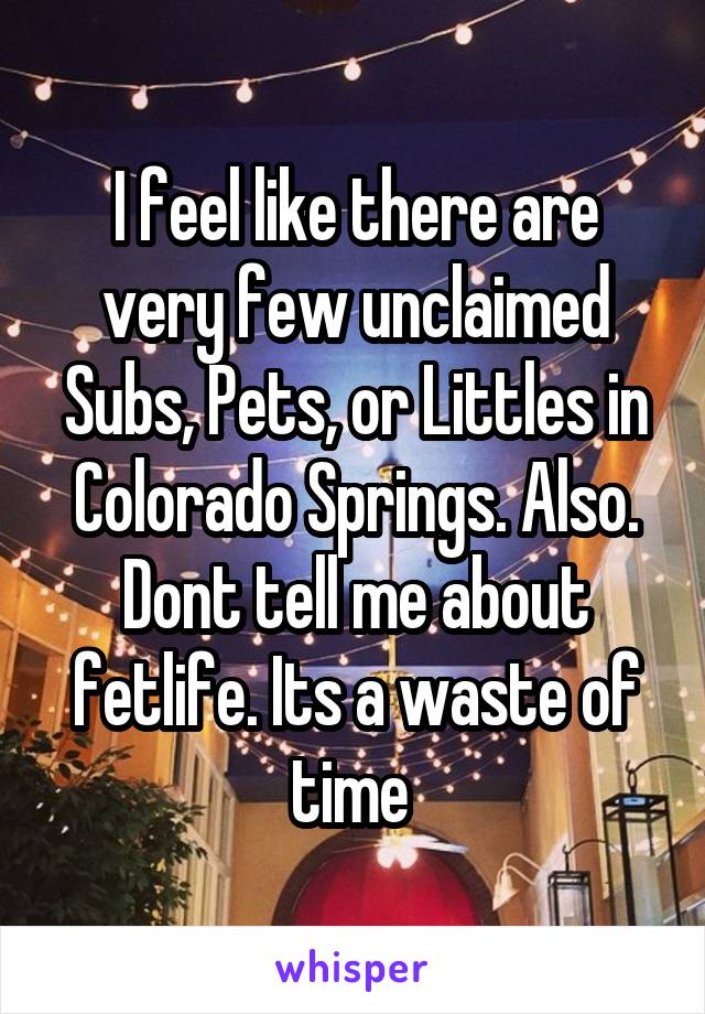 I feel like there are very few unclaimed Subs, Pets, or Littles in Colorado Springs. Also. Dont tell me about fetlife. Its a waste of time 