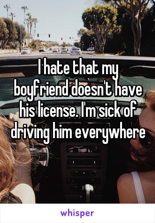 I hate that my boyfriend doesn't have his license. I'm sick of driving him everywhere 