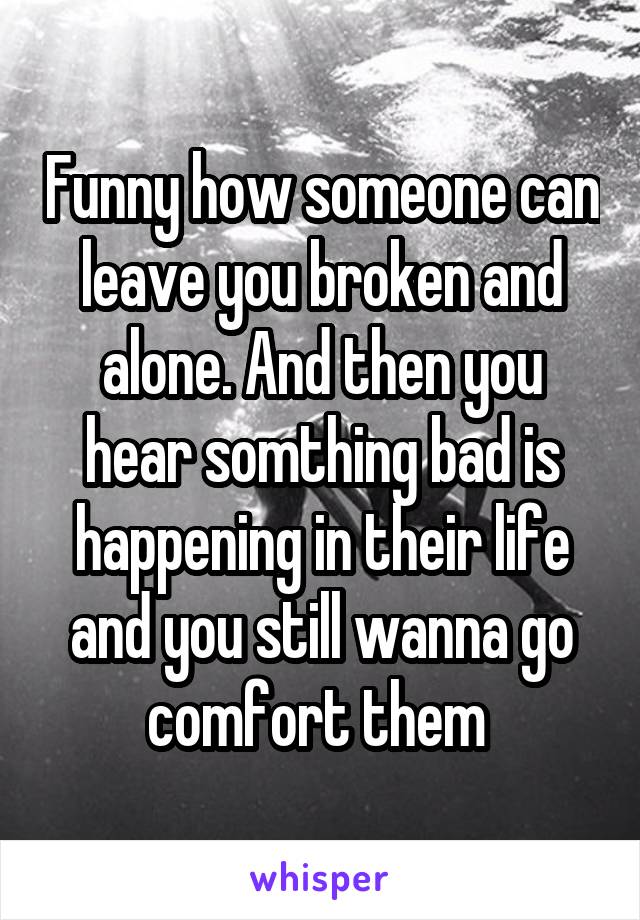 Funny how someone can leave you broken and alone. And then you hear somthing bad is happening in their life and you still wanna go comfort them 