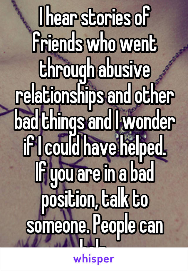 I hear stories of friends who went through abusive relationships and other bad things and I wonder if I could have helped.
If you are in a bad position, talk to someone. People can help.