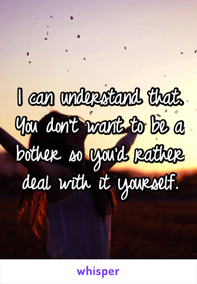 I can understand that. You don't want to be a bother so you'd rather deal with it yourself.