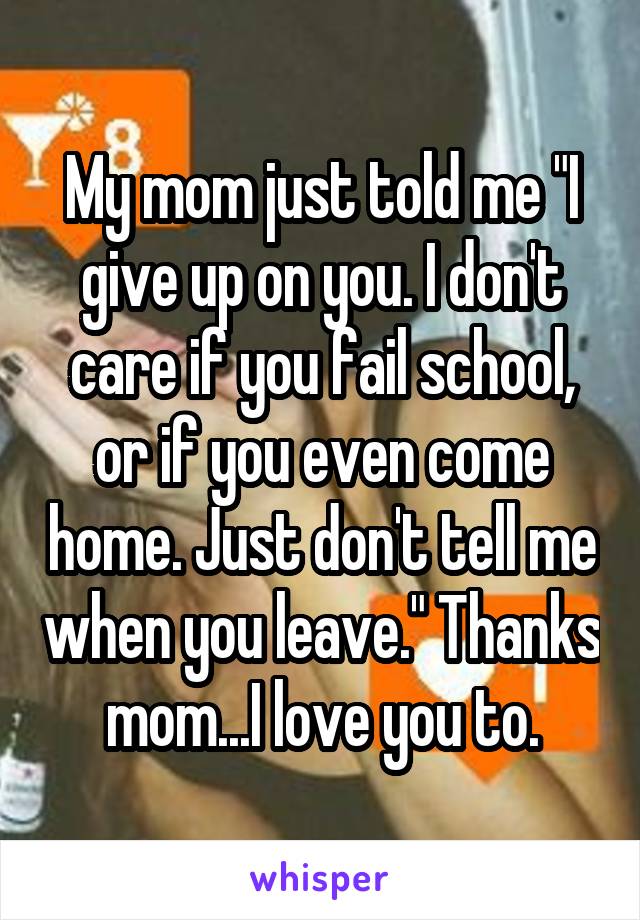 My mom just told me "I give up on you. I don't care if you fail school, or if you even come home. Just don't tell me when you leave." Thanks mom...I love you to.