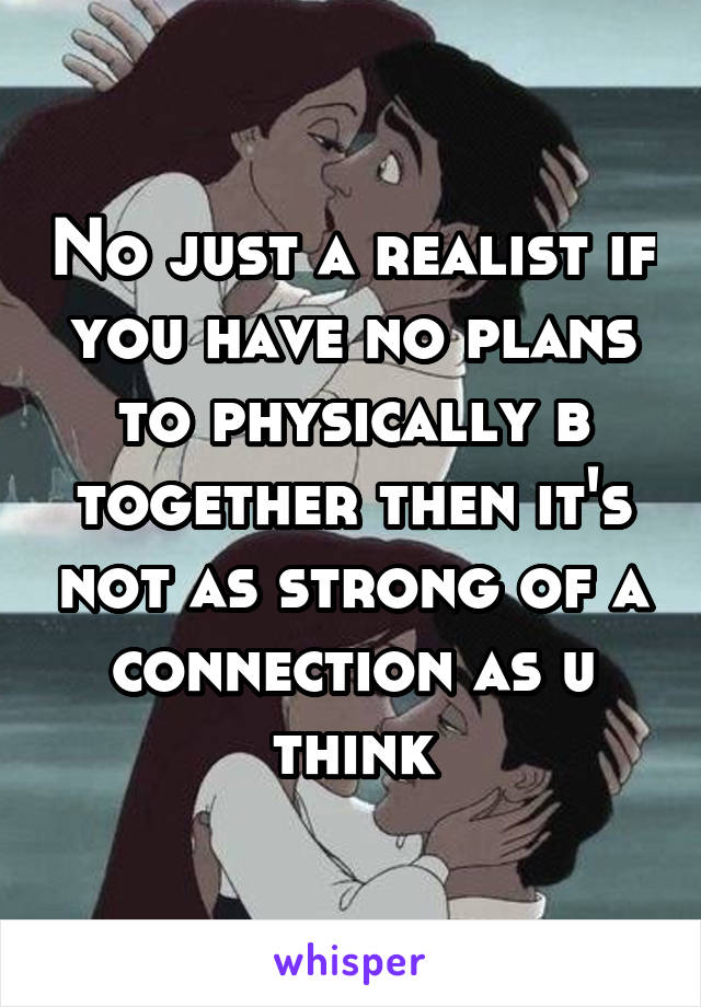 No just a realist if you have no plans to physically b together then it's not as strong of a connection as u think