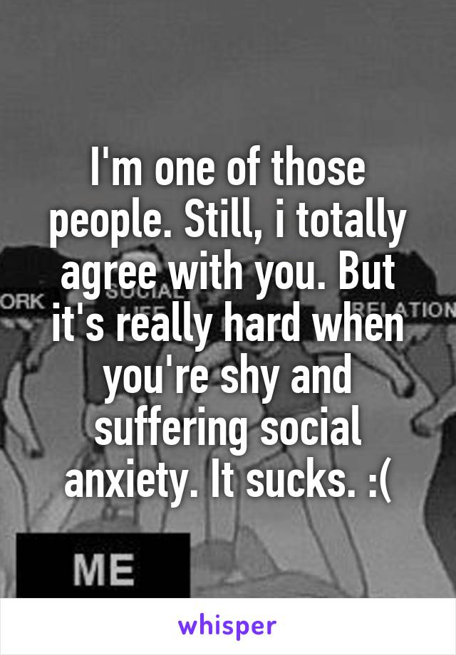 I'm one of those people. Still, i totally agree with you. But it's really hard when you're shy and suffering social anxiety. It sucks. :(