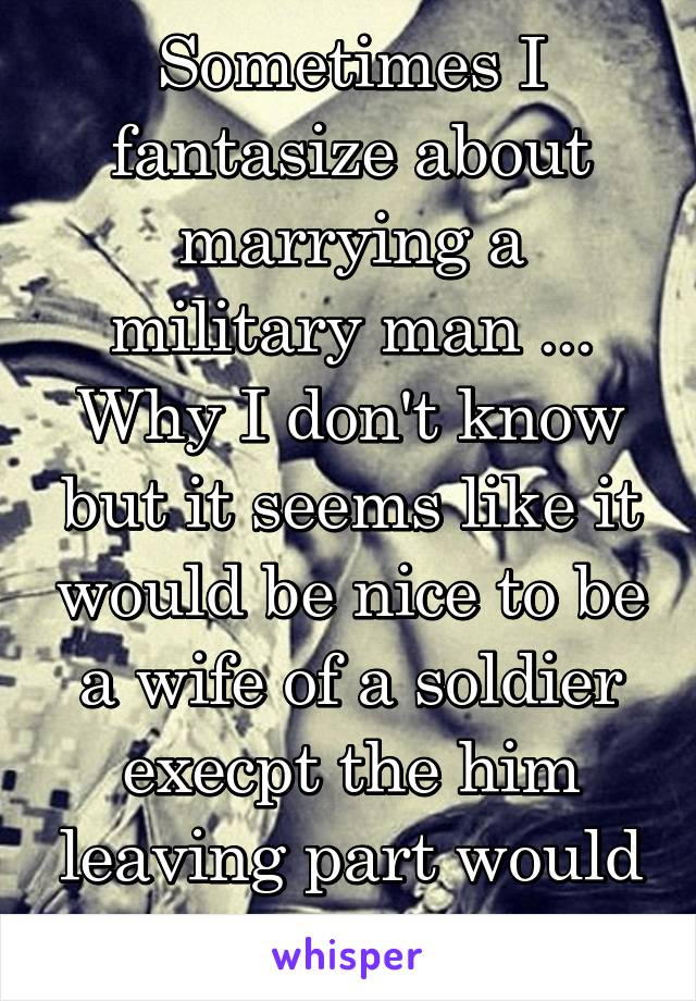 Sometimes I fantasize about marrying a military man ... Why I don't know but it seems like it would be nice to be a wife of a soldier execpt the him leaving part would suck