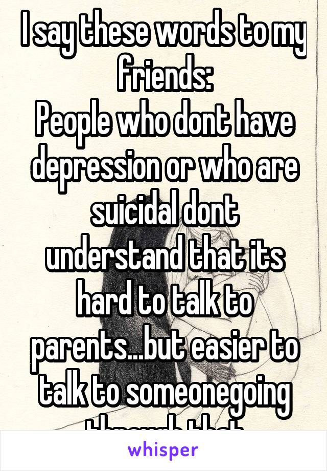 I say these words to my friends:
People who dont have depression or who are suicidal dont understand that its hard to talk to parents...but easier to talk to someonegoing through that