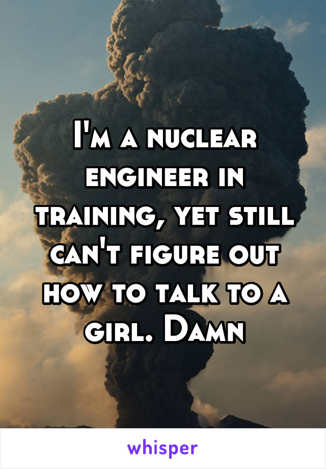 I'm a nuclear engineer in training, yet still can't figure out how to talk to a girl. Damn