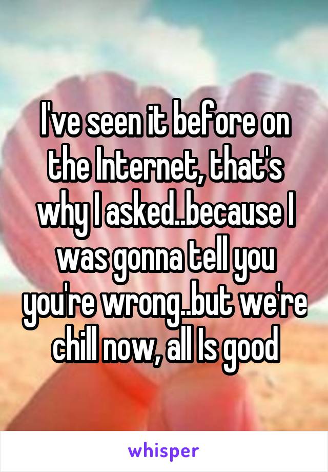 I've seen it before on the Internet, that's why I asked..because I was gonna tell you you're wrong..but we're chill now, all Is good