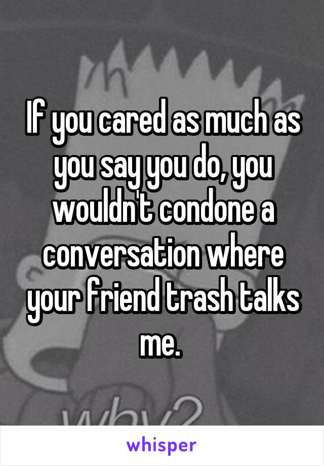 If you cared as much as you say you do, you wouldn't condone a conversation where your friend trash talks me. 