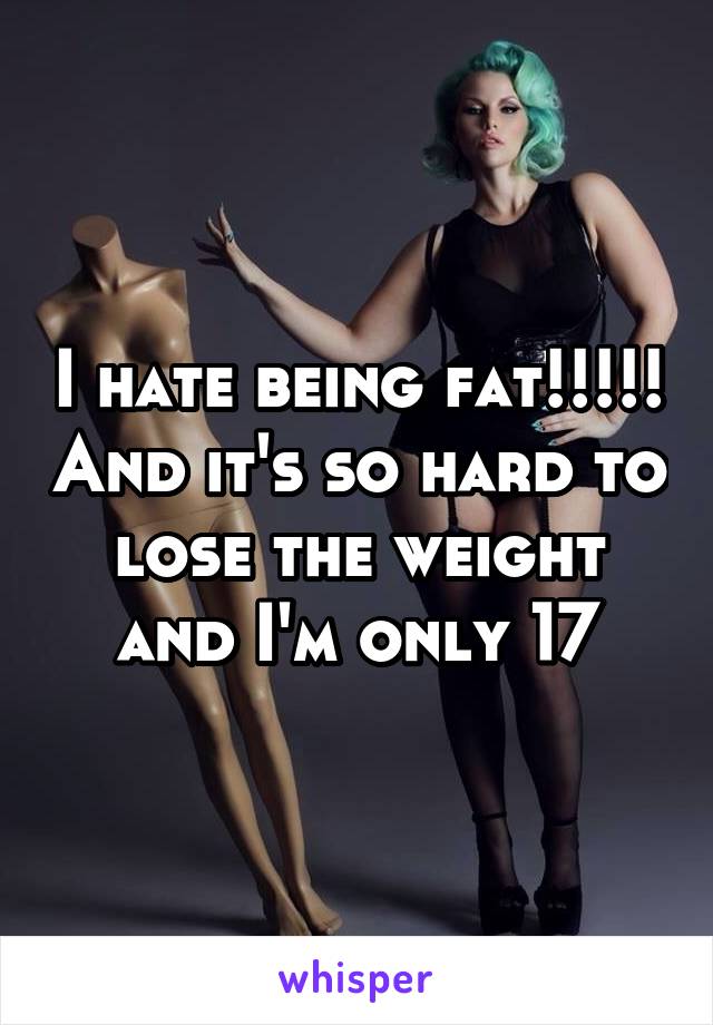 I hate being fat!!!!! And it's so hard to lose the weight and I'm only 17